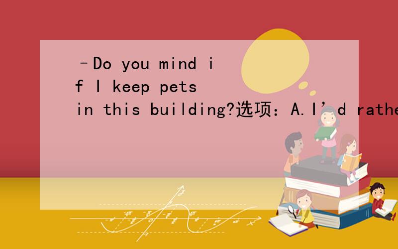 –Do you mind if I keep pets in this building?选项：A.I’d rather you didn’t.B.Of course not,it’s not allowed thereC.Great!I love pets.D.No,you can’t.