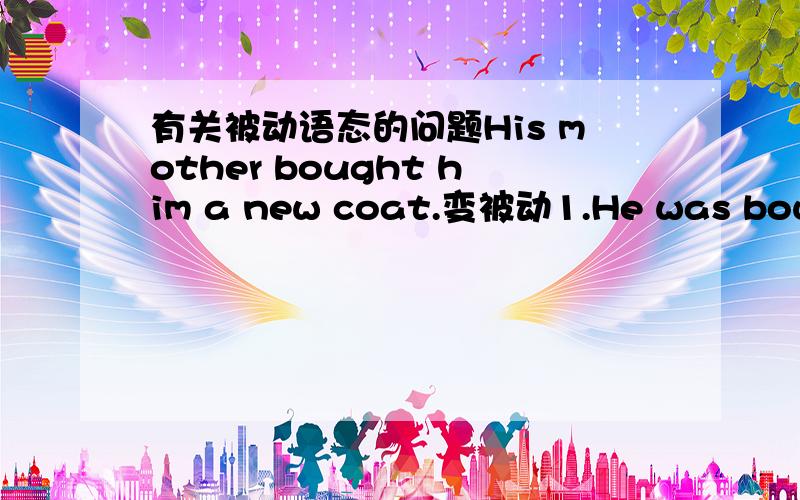 有关被动语态的问题His mother bought him a new coat.变被动1.He was bought a new coat by his mother.2.A new coat was bought for him by his mother.但是第一句He was bought a new coat by his mother.我有点看不懂,可以这么变吗?