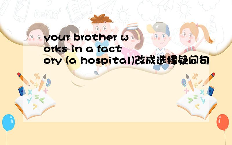 your brother works in a factory (a hospital)改成选择疑问句