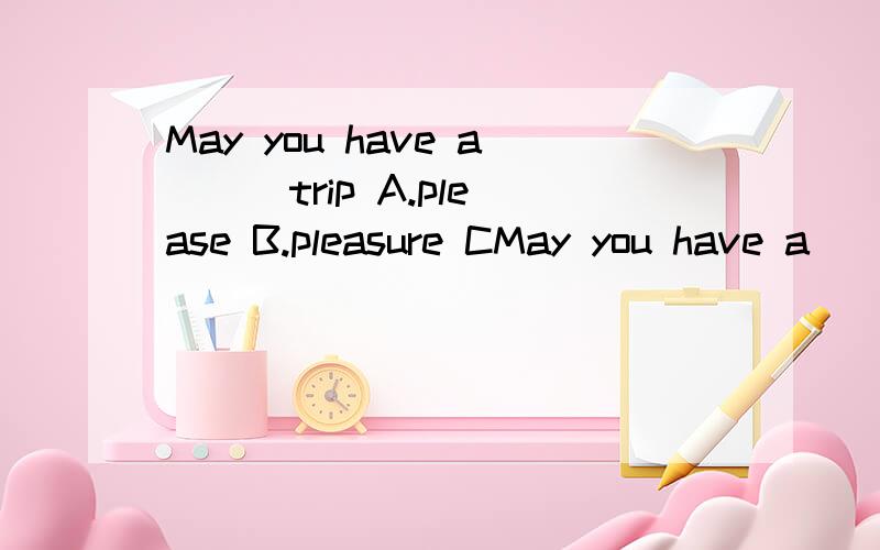 May you have a ( )trip A.please B.pleasure CMay you have a ( )trip A.please B.pleasure C.pleasant D.pleased