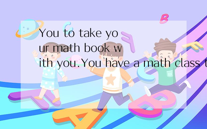 You to take your math book with you.You have a math class this afternoon.A.like B.want c.need D.look