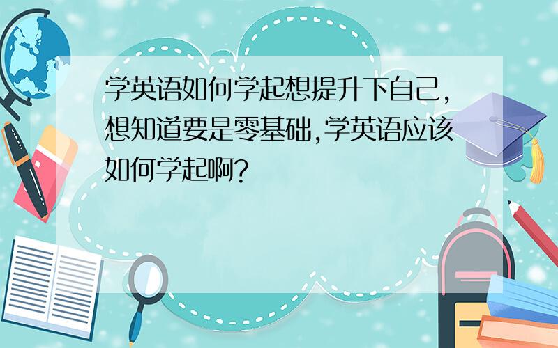 学英语如何学起想提升下自己,想知道要是零基础,学英语应该如何学起啊?