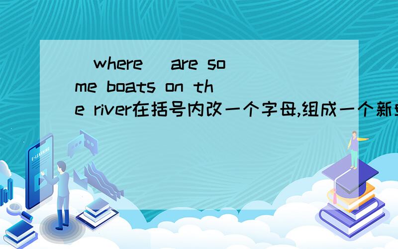 (where) are some boats on the river在括号内改一个字母,组成一个新单词,并能使句子通顺