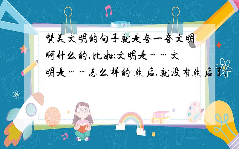 赞美文明的句子就是夸一夸文明啊什么的,比如：文明是……文明是……怎么样的 然后,就没有然后了,