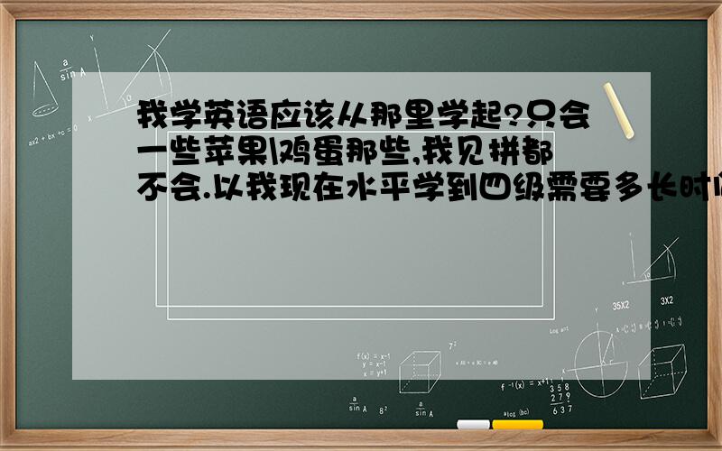 我学英语应该从那里学起?只会一些苹果\鸡蛋那些,我见拼都不会.以我现在水平学到四级需要多长时间?（找我姐姐教,我姐姐六级英语）主要是想学计算机，但是很多很多都需要英语，四级英