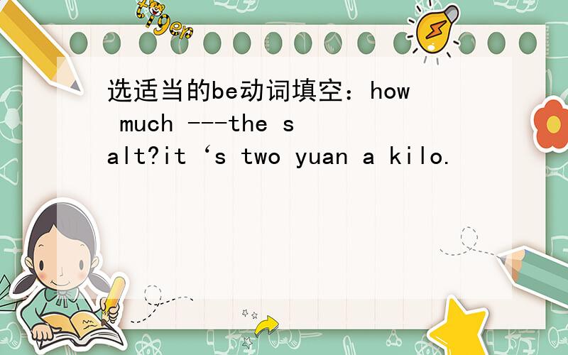 选适当的be动词填空：how much ---the salt?it‘s two yuan a kilo.