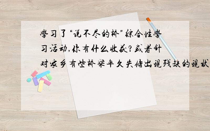 学习了“说不尽的桥”综合性学习活动,你有什么收获?或者针对家乡有些桥梁年久失修出现残缺的现状,请你向水利部门提些合理化的建议.