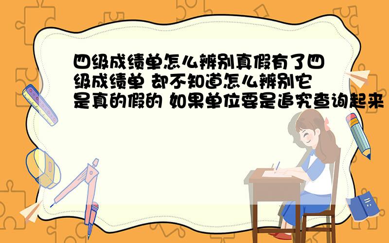 四级成绩单怎么辨别真假有了四级成绩单 却不知道怎么辨别它是真的假的 如果单位要是追究查询起来 怎么查的啊?我怎么查这成绩单是真的假的呢?还有 用成绩单上的信息 能查到本人吗?怎