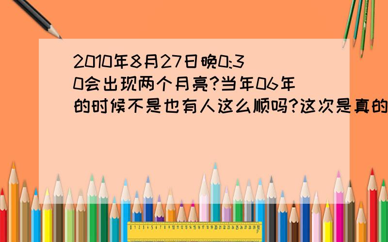 2010年8月27日晚0:30会出现两个月亮?当年06年的时候不是也有人这么顺吗?这次是真的吗?如果是真的,那个0:30是指27日早上的那个0:30还是指早上到12点的那个0:打错了…更正一下“那个0:30是指27日