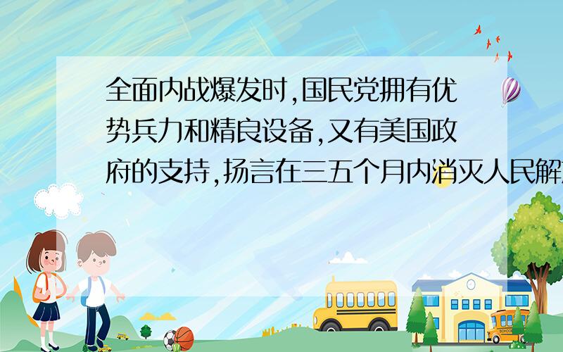 全面内战爆发时,国民党拥有优势兵力和精良设备,又有美国政府的支持,扬言在三五个月内消灭人民解放军,但结果却是人民解放军用了三年时间,彻底打败国民党军队,取得了解放战争在全国的