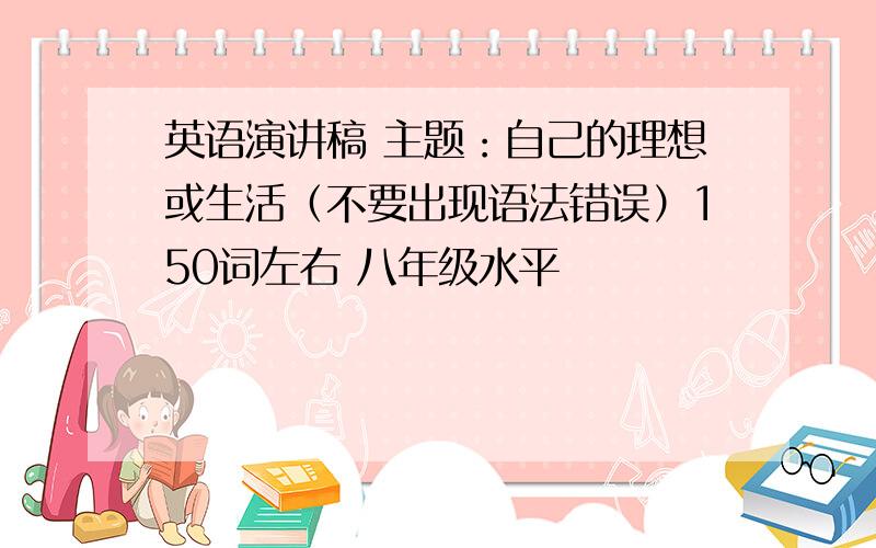 英语演讲稿 主题：自己的理想或生活（不要出现语法错误）150词左右 八年级水平