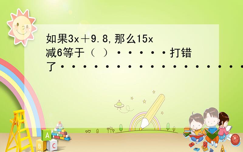 如果3x＋9.8,那么15x减6等于（ ）·····打错了······················3x＋8等于9,那么15x减6等于（ ）