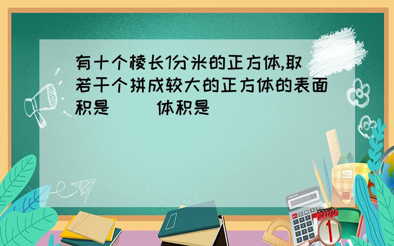 有十个棱长1分米的正方体,取若干个拼成较大的正方体的表面积是( )体积是( )