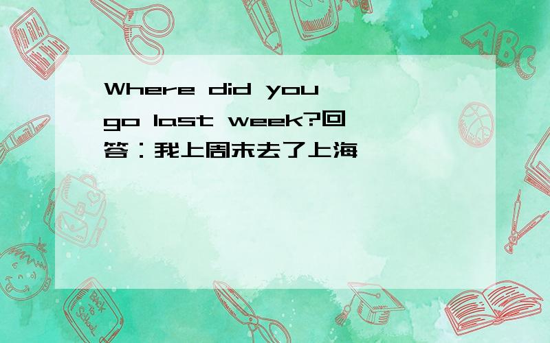 Where did you go last week?回答：我上周末去了上海