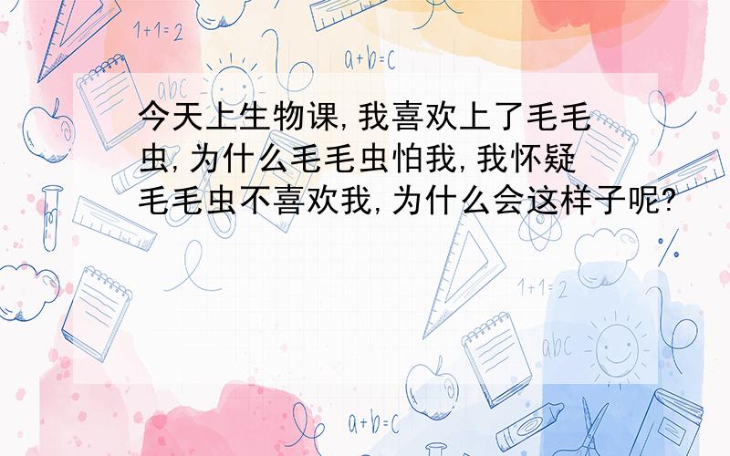 今天上生物课,我喜欢上了毛毛虫,为什么毛毛虫怕我,我怀疑毛毛虫不喜欢我,为什么会这样子呢?