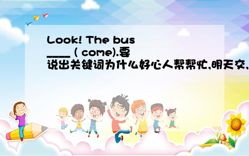 Look! The bus ____ ( come).要说出关键词为什么好心人帮帮忙,明天交,好的给分,在线等