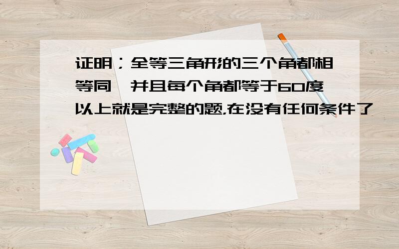 证明；全等三角形的三个角都相等同,并且每个角都等于60度以上就是完整的题，在没有任何条件了