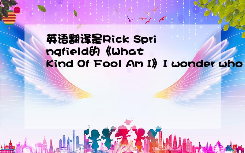 英语翻译是Rick Springfield的《What Kind Of Fool Am I》I wonder who she's seeing tonightIs she really going out with himHe's not her typeAnd doing all the things she used to do to meWell,I'd say something to herBut I get so jealousWhen I think