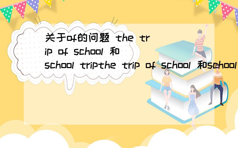 关于of的问题 the trip of school 和school tripthe trip of school 和school trip的区别 、相同的例子还有 the player of school=school playerthe name of family= family name在英语中这种形式叫做什么.我记得 初中英语课本