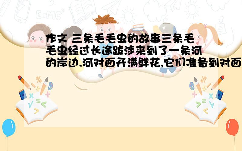 作文 三条毛毛虫的故事三条毛毛虫经过长途跋涉来到了一条河的岸边,河对面开满鲜花,它们准备到对面采食花蜜.第一条毛毛虫说：“我们应该搭一座桥,抢在别人之前尽情享受花蜜.”第二条