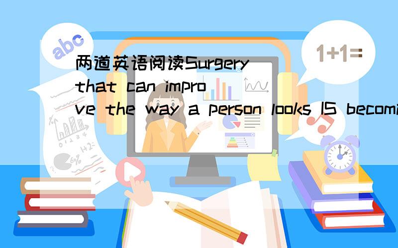 两道英语阅读Surgery that can improve the way a person looks IS becoming more and more popular in the United States．This kind of surgery is called cosmetic surgery,and both men and women’are turning to this treatment as a way of keeping thei