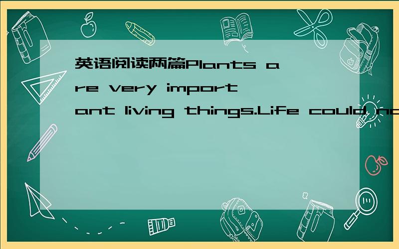 英语阅读两篇Plants are very important living things.Life could not go on if there were no plants.This is because plants can make food from air,water and sunlight.Animals and man cannot make food from air,water and sunlight.Animals get their foo