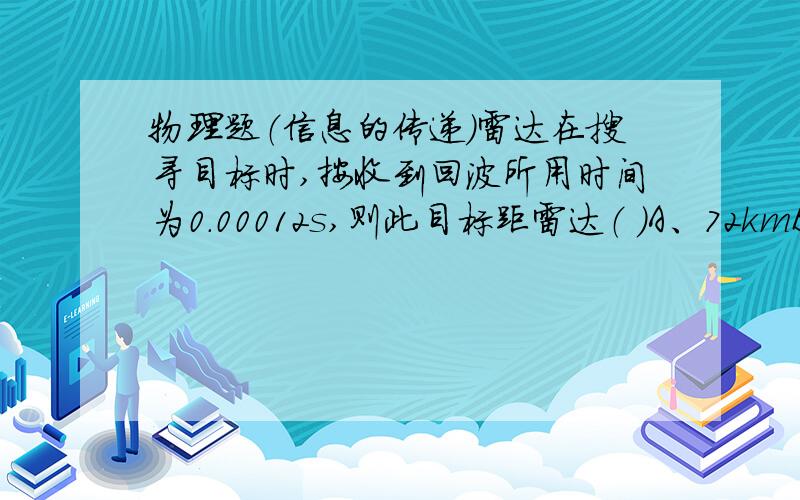 物理题（信息的传递）雷达在搜寻目标时,按收到回波所用时间为0.00012s,则此目标距雷达（ ）A、72kmB、7.2kmC、18kmD、9km