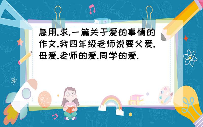 急用.求.一篇关于爱的事情的作文.我四年级老师说要父爱.母爱.老师的爱.同学的爱.