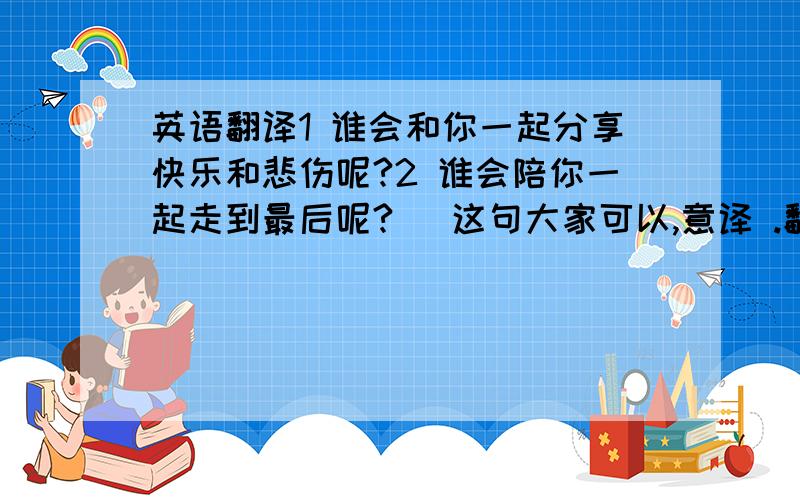 英语翻译1 谁会和你一起分享快乐和悲伤呢?2 谁会陪你一起走到最后呢?（ 这句大家可以,意译 .翻译 英语