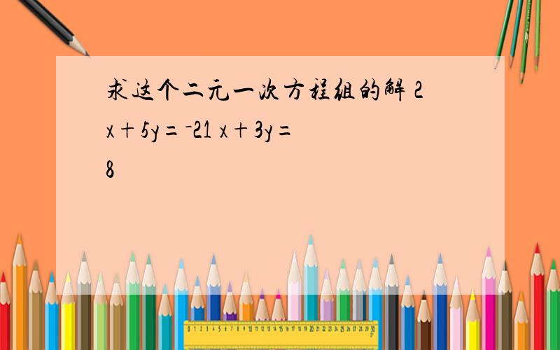 求这个二元一次方程组的解 2x+5y=－21 x+3y=8