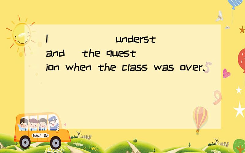 I_____(understand) the question when the class was over.