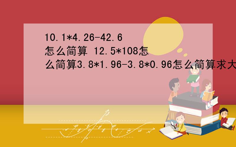 10.1*4.26-42.6怎么简算 12.5*108怎么简算3.8*1.96-3.8*0.96怎么简算求大神帮助