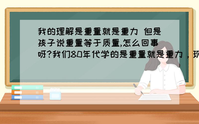 我的理解是重量就是重力 但是孩子说重量等于质量,怎么回事呀?我们80年代学的是重量就是重力，现在是不是改变了呀