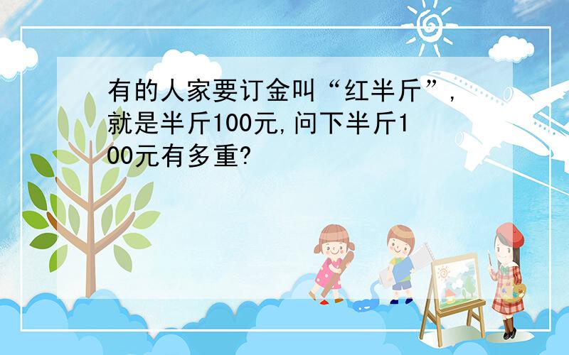 有的人家要订金叫“红半斤”,就是半斤100元,问下半斤100元有多重?