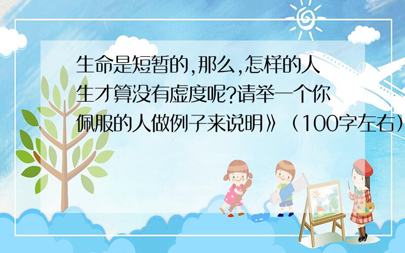 生命是短暂的,那么,怎样的人生才算没有虚度呢?请举一个你佩服的人做例子来说明》（100字左右）