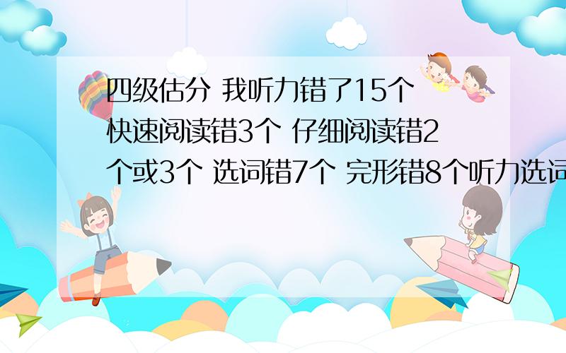 四级估分 我听力错了15个 快速阅读错3个 仔细阅读错2个或3个 选词错7个 完形错8个听力选词错四个 句子都写的不完整 改错错2个 作文认为写的不错 我能过吗