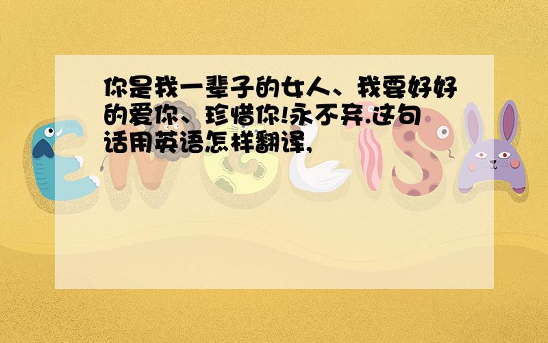 你是我一辈子的女人、我要好好的爱你、珍惜你!永不弃.这句话用英语怎样翻译,