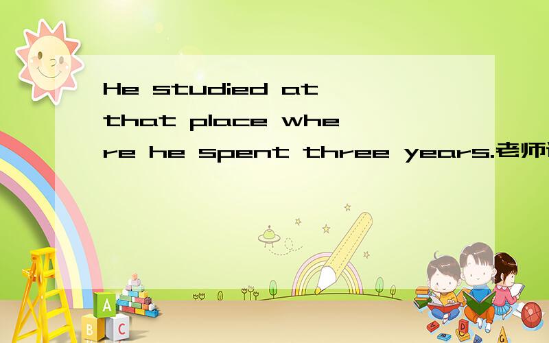 He studied at that place where he spent three years.老师说是状语从句,对不起阿 句子发错了 应该是I study at this place where I spend three years.l still remember this place where l spent three years.老师说第二个是定语从句