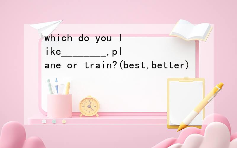 which do you like________,plane or train?(best,better)