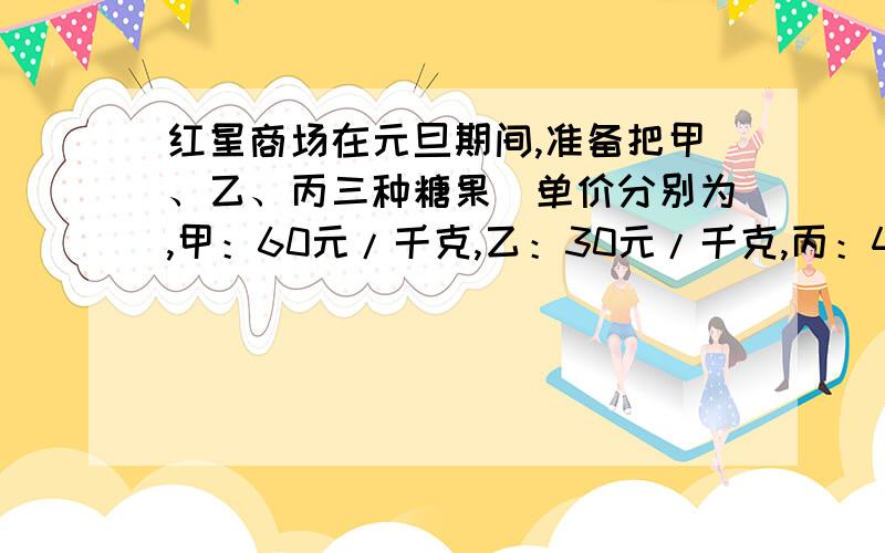 红星商场在元旦期间,准备把甲、乙、丙三种糖果（单价分别为,甲：60元/千克,乙：30元/千克,丙：40元/千克）混合成50元/千克的什锦糖出售,今商场决定把库存的10千克丙种糖果配完的前提下,