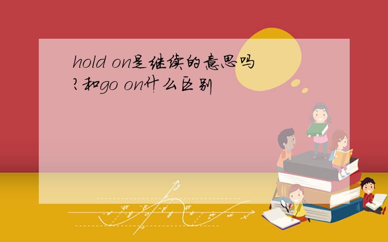 hold on是继续的意思吗?和go on什么区别