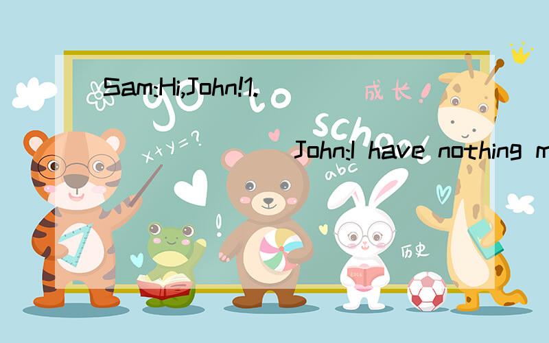 Sam:Hi,John!1._____________________ John:I have nothing much to do this evening.Why?Sam:You like Jackson's singing,don't you?John:Yes,that's true.Sam:There is going to be a concert given by him in the theater at six.I have tickets.2._________________