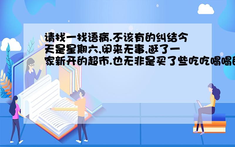 请找一找语病.不该有的纠结今天是星期六,闲来无事,逛了一家新开的超市.也无非是买了些吃吃喝喝的零食,都也没有什么紧要的,我进超市的初衷可能也有闲逛的乐趣的心情.结完帐出来,收银