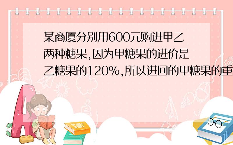 某商厦分别用600元购进甲乙两种糖果,因为甲糖果的进价是乙糖果的120%,所以进回的甲糖果的重量比乙糖果少101.如果商场将这两种糖果的销售利润定为10%,则两种糖果每千克售价分别是多少元?2