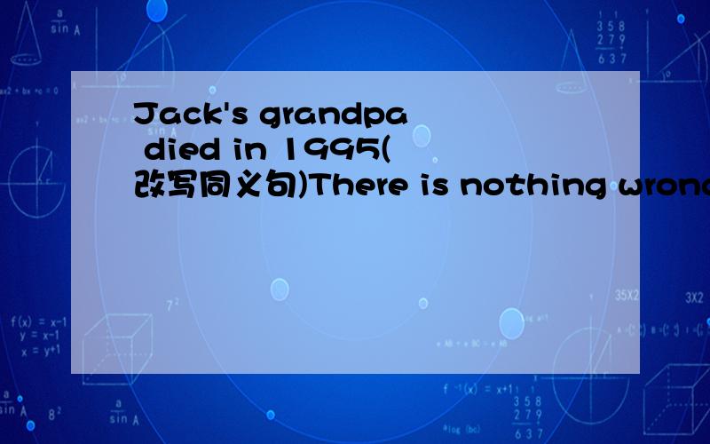 Jack's grandpa died in 1995(改写同义句)There is nothing wrong with your watch,_____ _____(反义疑问句)His parents came here two weeks ago(改写同义句)Unless you work hard,you'll fall behind others(改写同义句)Miss Wang must be over t