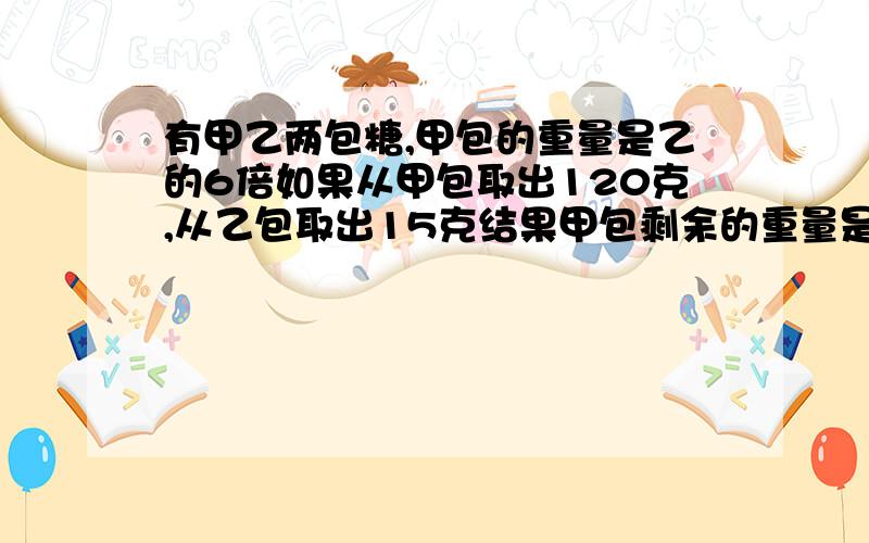 有甲乙两包糖,甲包的重量是乙的6倍如果从甲包取出120克,从乙包取出15克结果甲包剩余的重量是乙包的5倍原来甲包是多少