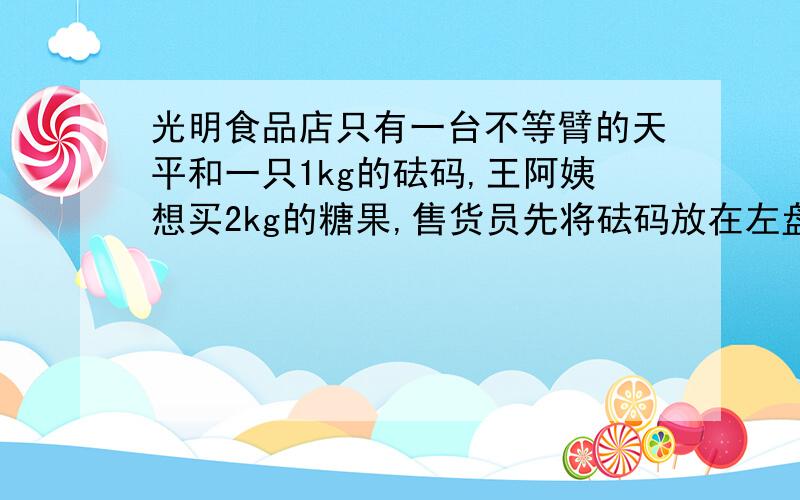 光明食品店只有一台不等臂的天平和一只1kg的砝码,王阿姨想买2kg的糖果,售货员先将砝码放在左盘,糖果放在右盘,平衡后,将此次称得的糖果给王阿姨,然后她将砝码放在右盘,糖果放在左盘,平