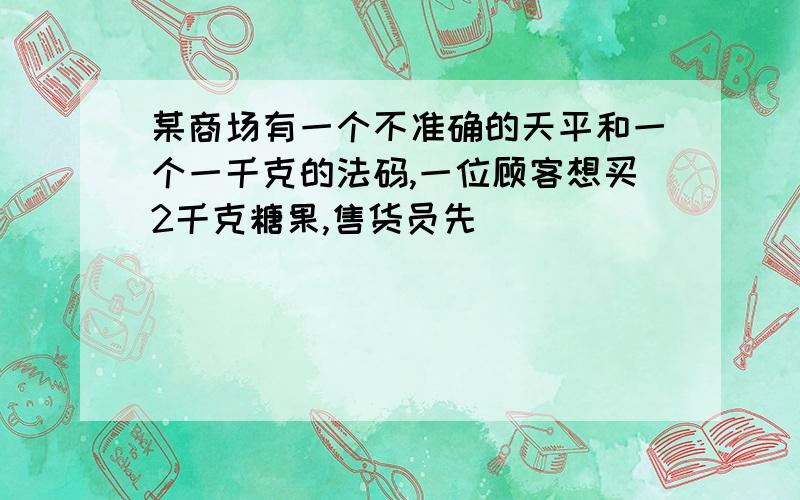 某商场有一个不准确的天平和一个一千克的法码,一位顾客想买2千克糖果,售货员先