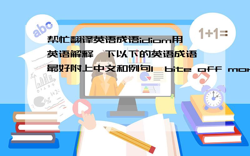 帮忙翻译英语成语idiom用英语解释一下以下的英语成语,最好附上中文和例句1、bite off more than one can chew2、change one's mind3、cut it out4、drop someone a line5、figure out something6、fill in for someone7、in ages