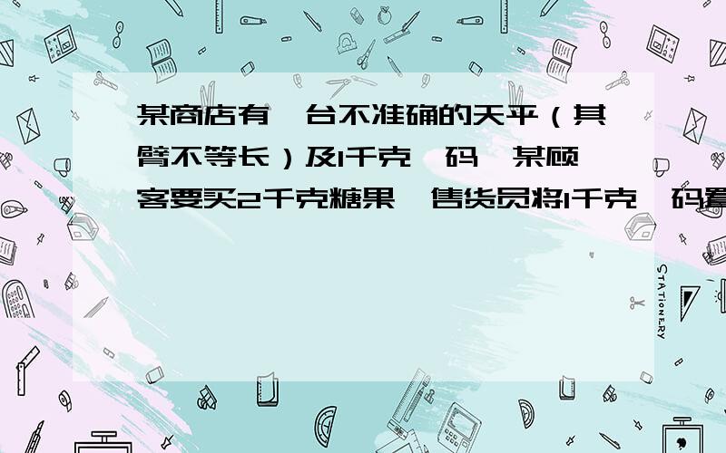 某商店有一台不准确的天平（其臂不等长）及1千克砝码,某顾客要买2千克糖果,售货员将1千克砝码置于左盘,置糖果于右盘,使之平衡后给顾客；然后又将1千克砝码置于右盘,另置糖果于左盘,平